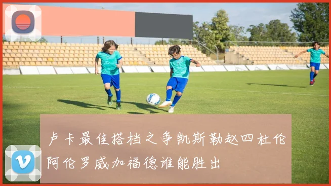 卢卡最佳搭档之争凯斯勒赵四杜伦阿伦罗威加福德谁能胜出